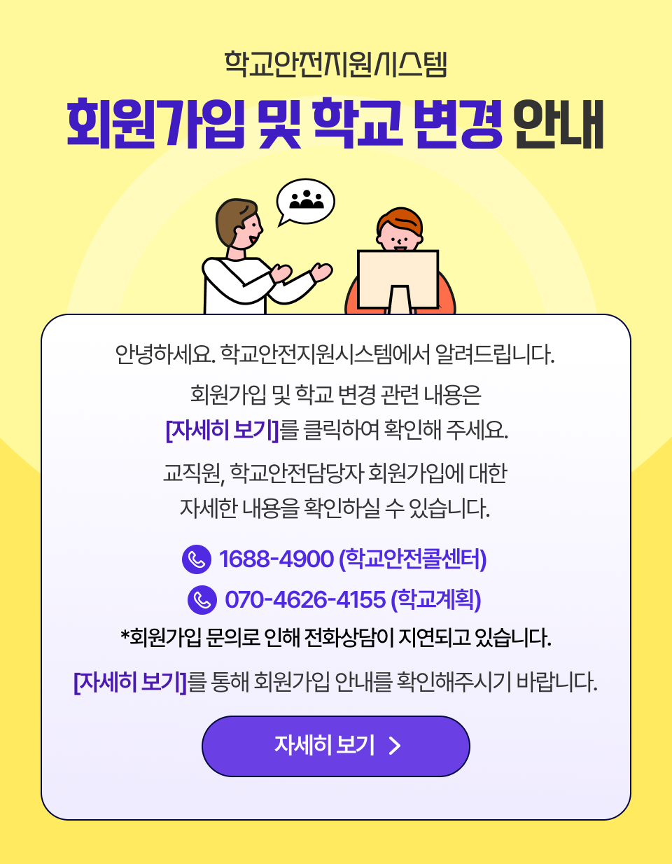 안녕하세요. 학교안전지원시스템에서 알려드립니다. 회원가입 및 학교 변경 관련 내용은 자세히 보기를 클릭하여 확인해 주세요. 교직원, 학교안전담당자 회원가입에 대한 자세한 내용을 확인하실 수 있습니다. 학교안전콜센터 1688-4900 학교계획 070-4626-4155 회원가입 문의로 인해 전화 상담이 지연되고 있습니다. 자세히 보기를 통해 회원가입 안내를 확인해주시기 바랍니다.